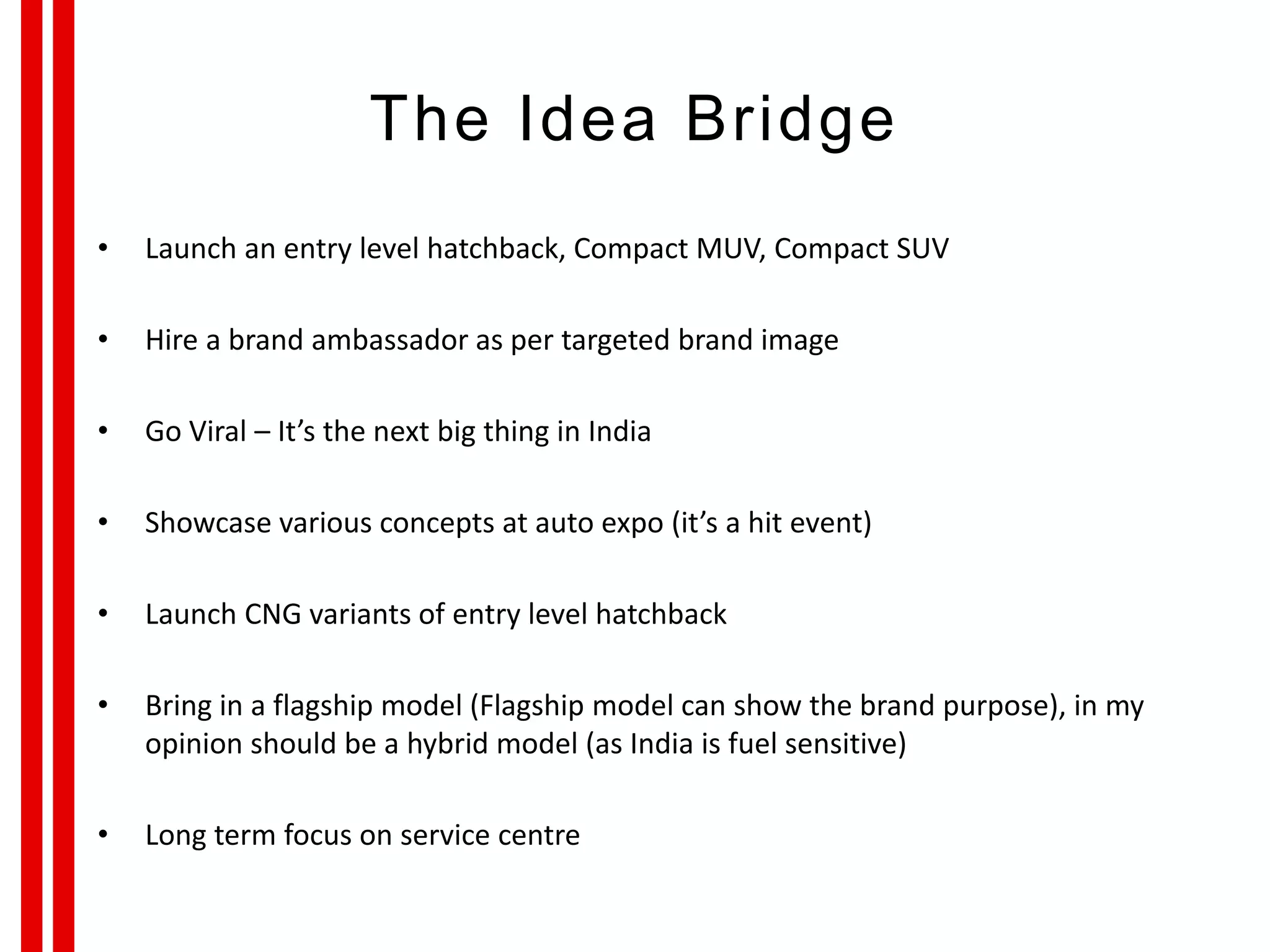 The Idea Bridge
• Launch an entry level hatchback, Compact MUV, Compact SUV
• Hire a brand ambassador as per targeted brand image
• Go Viral – It’s the next big thing in India
• Showcase various concepts at auto expo (it’s a hit event)
• Launch CNG variants of entry level hatchback
• Bring in a flagship model (Flagship model can show the brand purpose), in my
opinion should be a hybrid model (as India is fuel sensitive)
• Long term focus on service centre
 