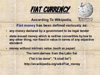 FIAT CURRENCY
According To Wikipedia,
Fiat money has been defined variously as:
●

●

●

any money declared by a government to be legal tender
state-issued money which is neither convertible by law to
any other thing, nor fixed in value in terms of any objective
standard
money without intrinsic value (such as paper)
The term derives from the Latin fiat
("let it be done", "it shall be")
http://en.wikipedia.org/wiki/Fiat_money

 
