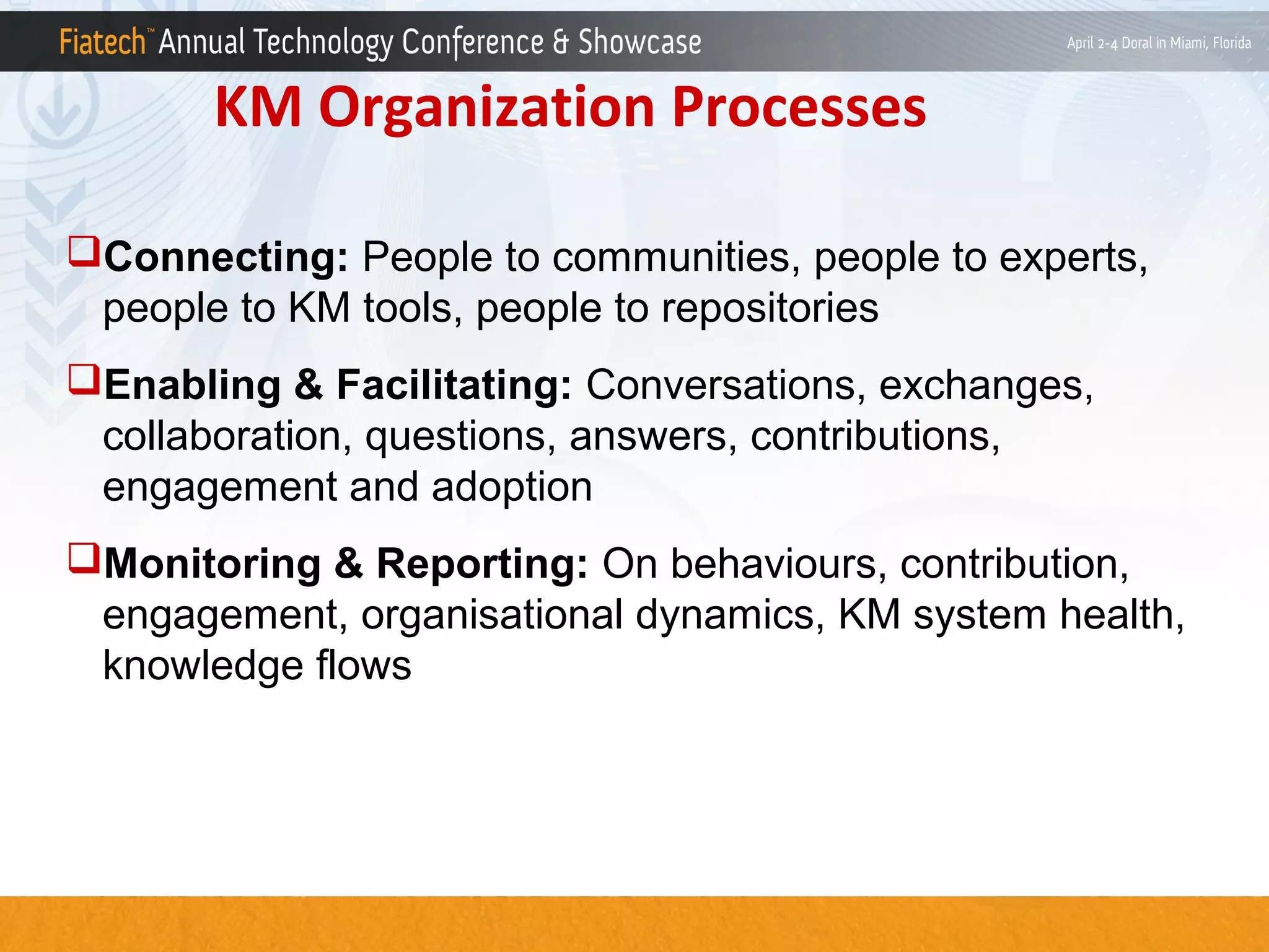 KM Organization Processes
Connecting: People to communities, people to experts,
people to KM tools, people to repositories
Enabling & Facilitating: Conversations, exchanges,
collaboration, questions, answers, contributions,
engagement and adoption
Monitoring & Reporting: On behaviours, contribution,
engagement, organisational dynamics, KM system health,
knowledge flows

 