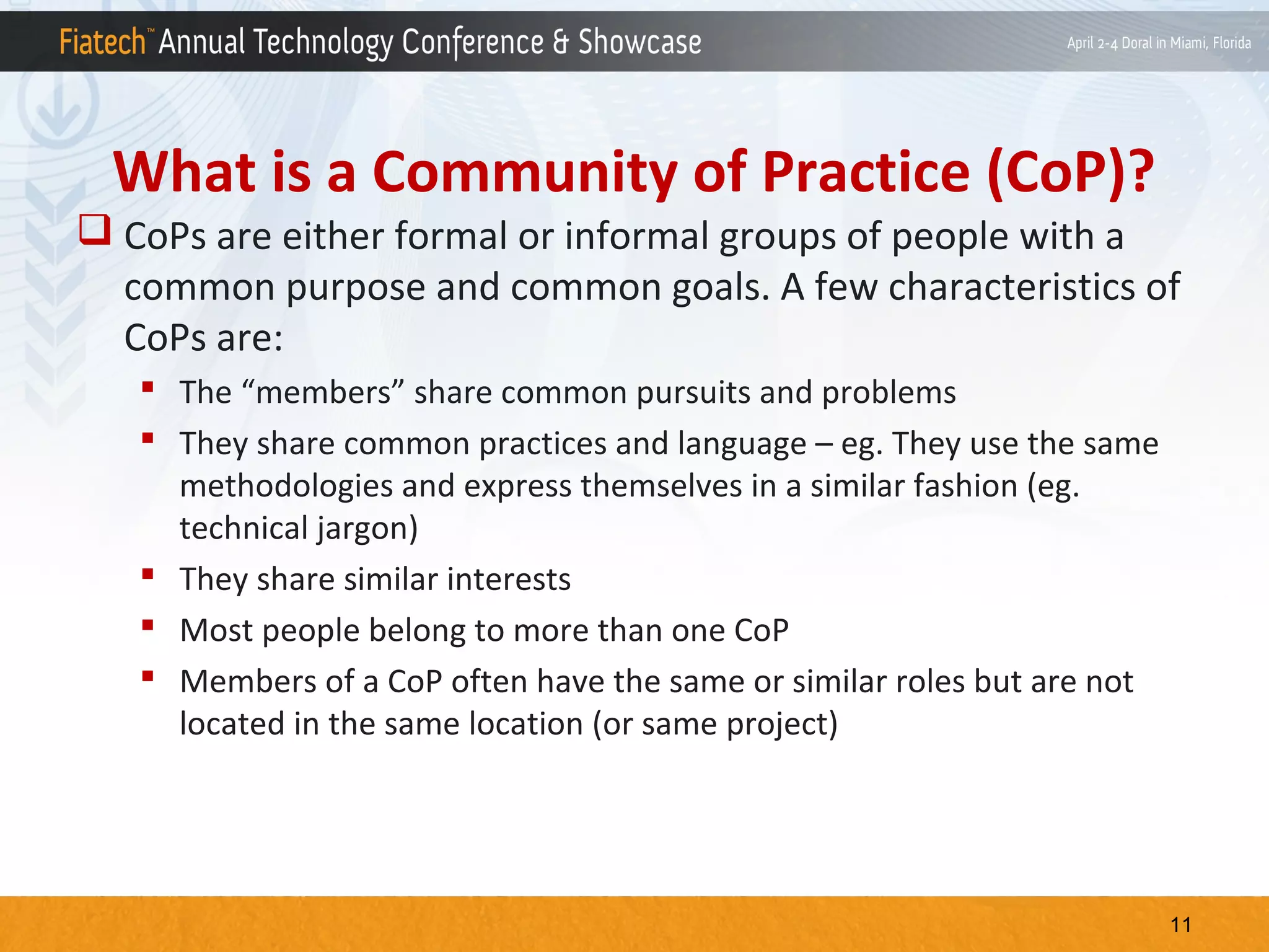 What is a Community of Practice (CoP)?
 CoPs are either formal or informal groups of people with a
common purpose and common goals. A few characteristics of
CoPs are:
 The “members” share common pursuits and problems
 They share common practices and language – eg. They use the same
methodologies and express themselves in a similar fashion (eg.
technical jargon)
 They share similar interests
 Most people belong to more than one CoP
 Members of a CoP often have the same or similar roles but are not
located in the same location (or same project)

11

 