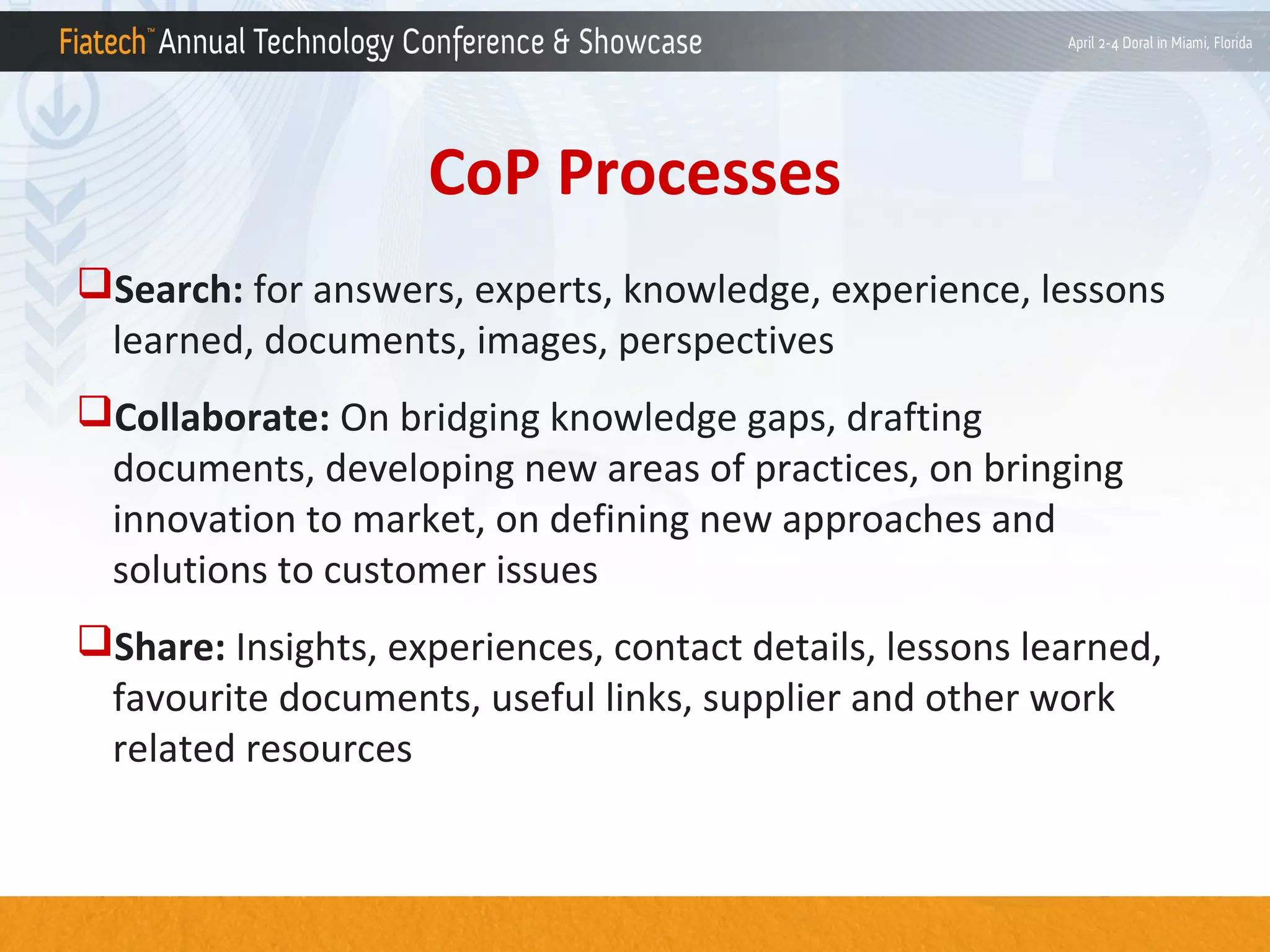 CoP Processes
Search: for answers, experts, knowledge, experience, lessons
learned, documents, images, perspectives
Collaborate: On bridging knowledge gaps, drafting
documents, developing new areas of practices, on bringing
innovation to market, on defining new approaches and
solutions to customer issues
Share: Insights, experiences, contact details, lessons learned,
favourite documents, useful links, supplier and other work
related resources

 