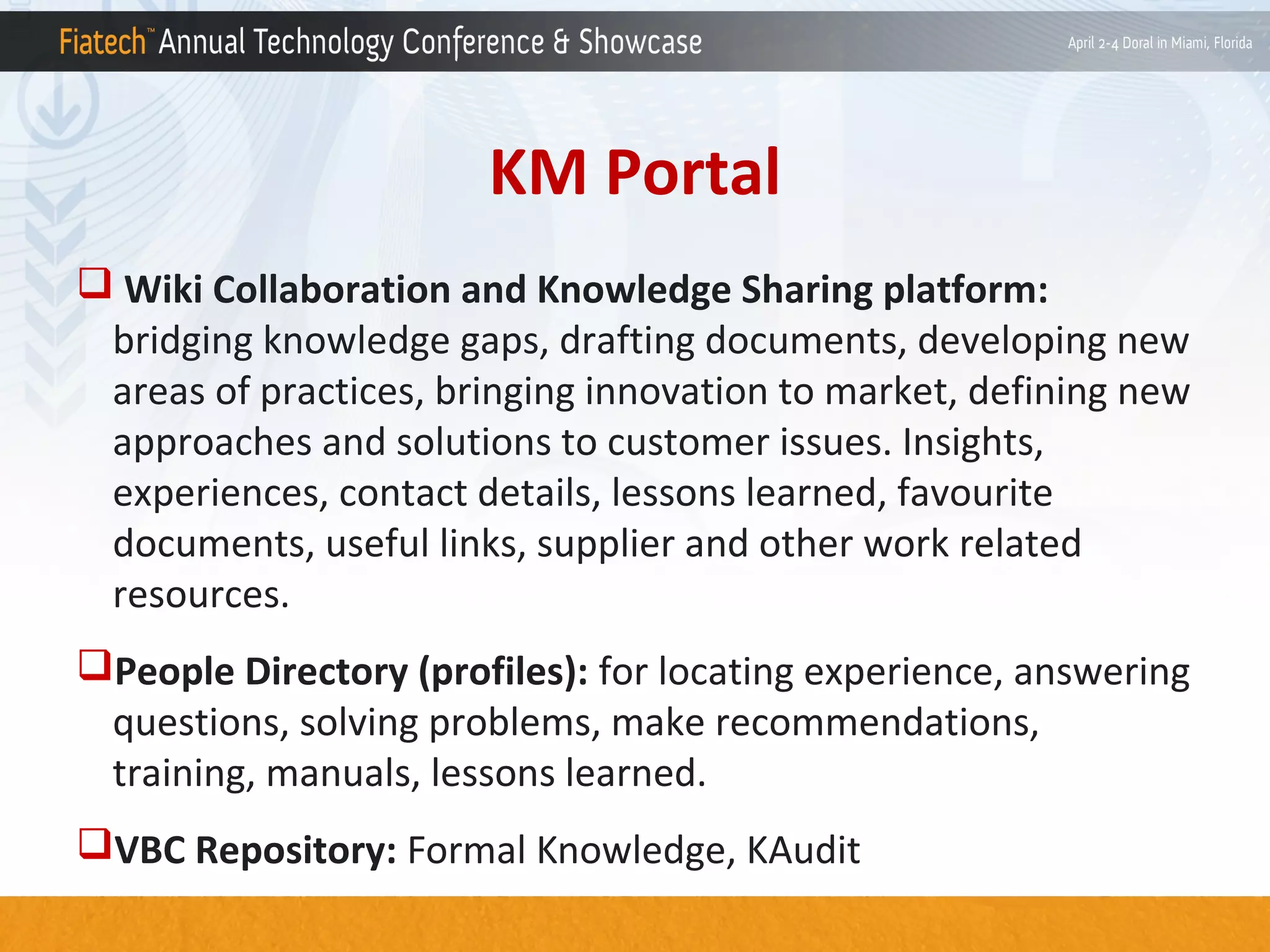 KM Portal
 Wiki Collaboration and Knowledge Sharing platform:
bridging knowledge gaps, drafting documents, developing new
areas of practices, bringing innovation to market, defining new
approaches and solutions to customer issues. Insights,
experiences, contact details, lessons learned, favourite
documents, useful links, supplier and other work related
resources.
People Directory (profiles): for locating experience, answering
questions, solving problems, make recommendations,
training, manuals, lessons learned.
VBC Repository: Formal Knowledge, KAudit

 