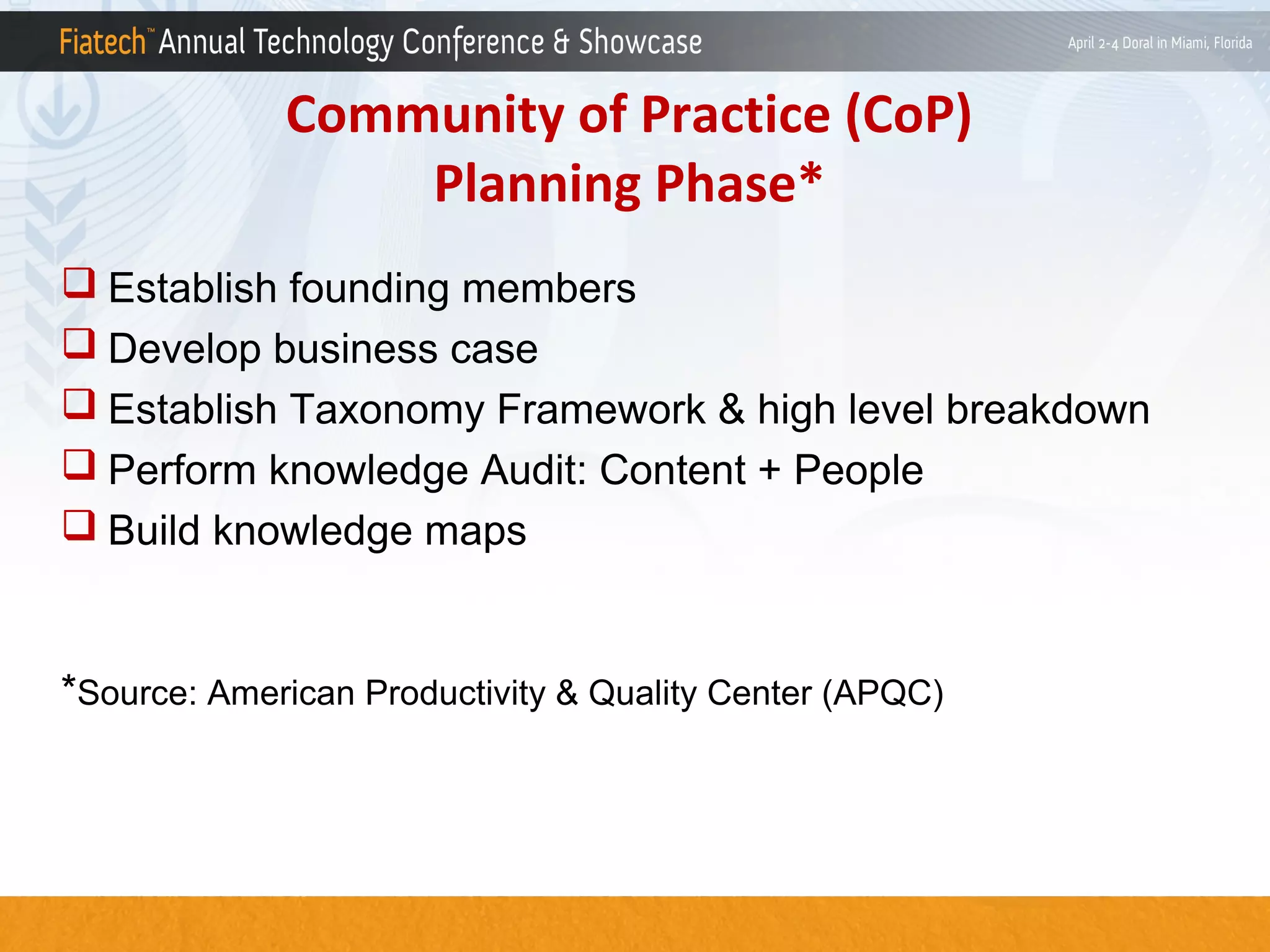 Community of Practice (CoP)
Planning Phase*
 Establish founding members
 Develop business case
 Establish Taxonomy Framework & high level breakdown
 Perform knowledge Audit: Content + People
 Build knowledge maps

*Source: American Productivity & Quality Center (APQC)

 