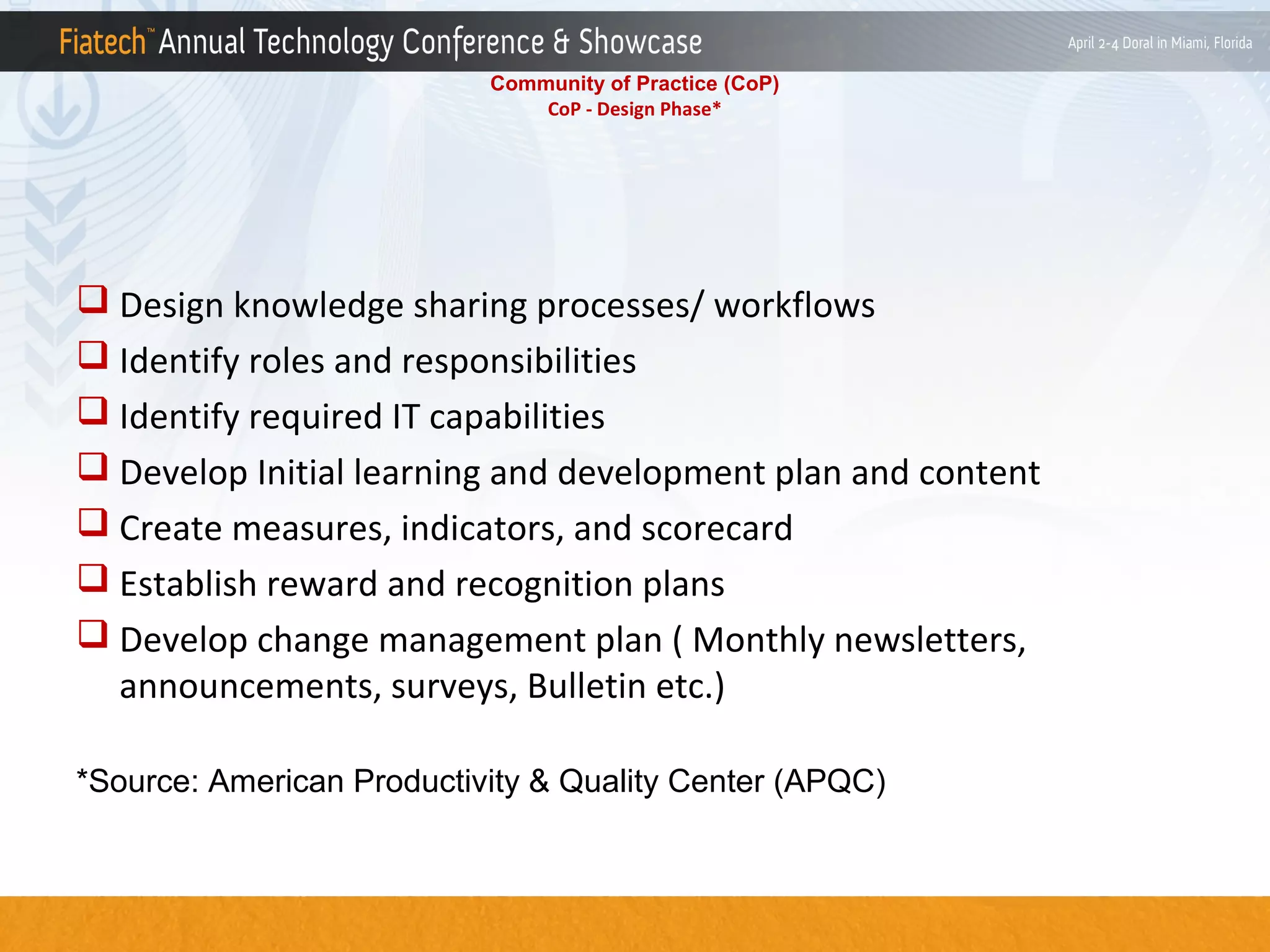 Community of Practice (CoP)
CoP - Design Phase*

 Design knowledge sharing processes/ workflows
 Identify roles and responsibilities
 Identify required IT capabilities
 Develop Initial learning and development plan and content
 Create measures, indicators, and scorecard
 Establish reward and recognition plans
 Develop change management plan ( Monthly newsletters,
announcements, surveys, Bulletin etc.)
*Source: American Productivity & Quality Center (APQC)

 