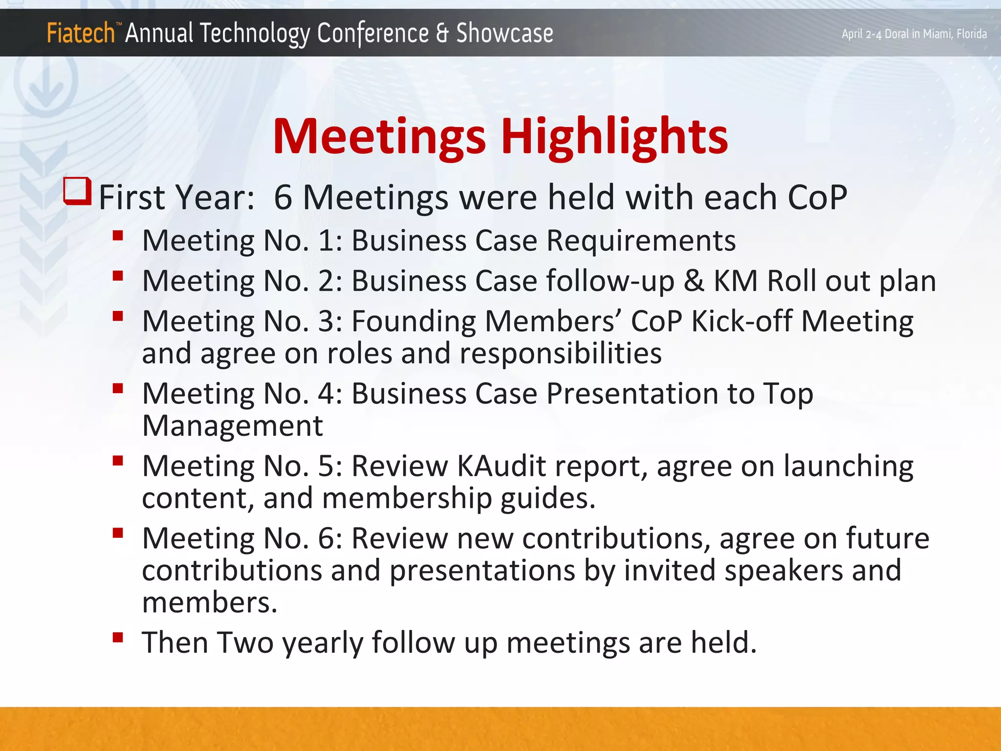 Meetings Highlights
 First Year: 6 Meetings were held with each CoP

 Meeting No. 1: Business Case Requirements
 Meeting No. 2: Business Case follow-up & KM Roll out plan
 Meeting No. 3: Founding Members’ CoP Kick-off Meeting
and agree on roles and responsibilities
 Meeting No. 4: Business Case Presentation to Top
Management
 Meeting No. 5: Review KAudit report, agree on launching
content, and membership guides.
 Meeting No. 6: Review new contributions, agree on future
contributions and presentations by invited speakers and
members.
 Then Two yearly follow up meetings are held.

 