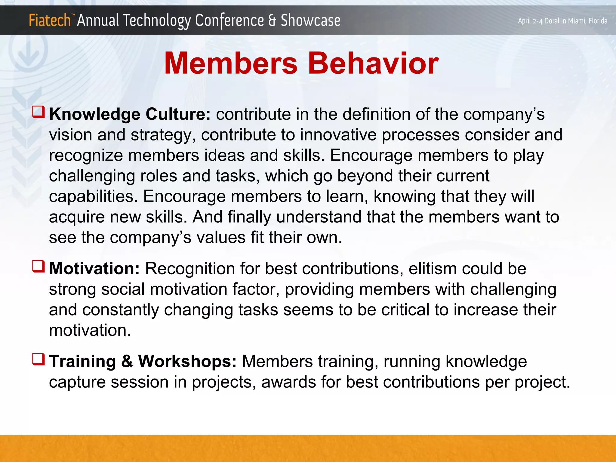 Members Behavior
 Knowledge Culture: contribute in the definition of the company’s
vision and strategy, contribute to innovative processes consider and
recognize members ideas and skills. Encourage members to play
challenging roles and tasks, which go beyond their current
capabilities. Encourage members to learn, knowing that they will
acquire new skills. And finally understand that the members want to
see the company’s values fit their own.
 Motivation: Recognition for best contributions, elitism could be
strong social motivation factor, providing members with challenging
and constantly changing tasks seems to be critical to increase their
motivation.
 Training & Workshops: Members training, running knowledge
capture session in projects, awards for best contributions per project.

 