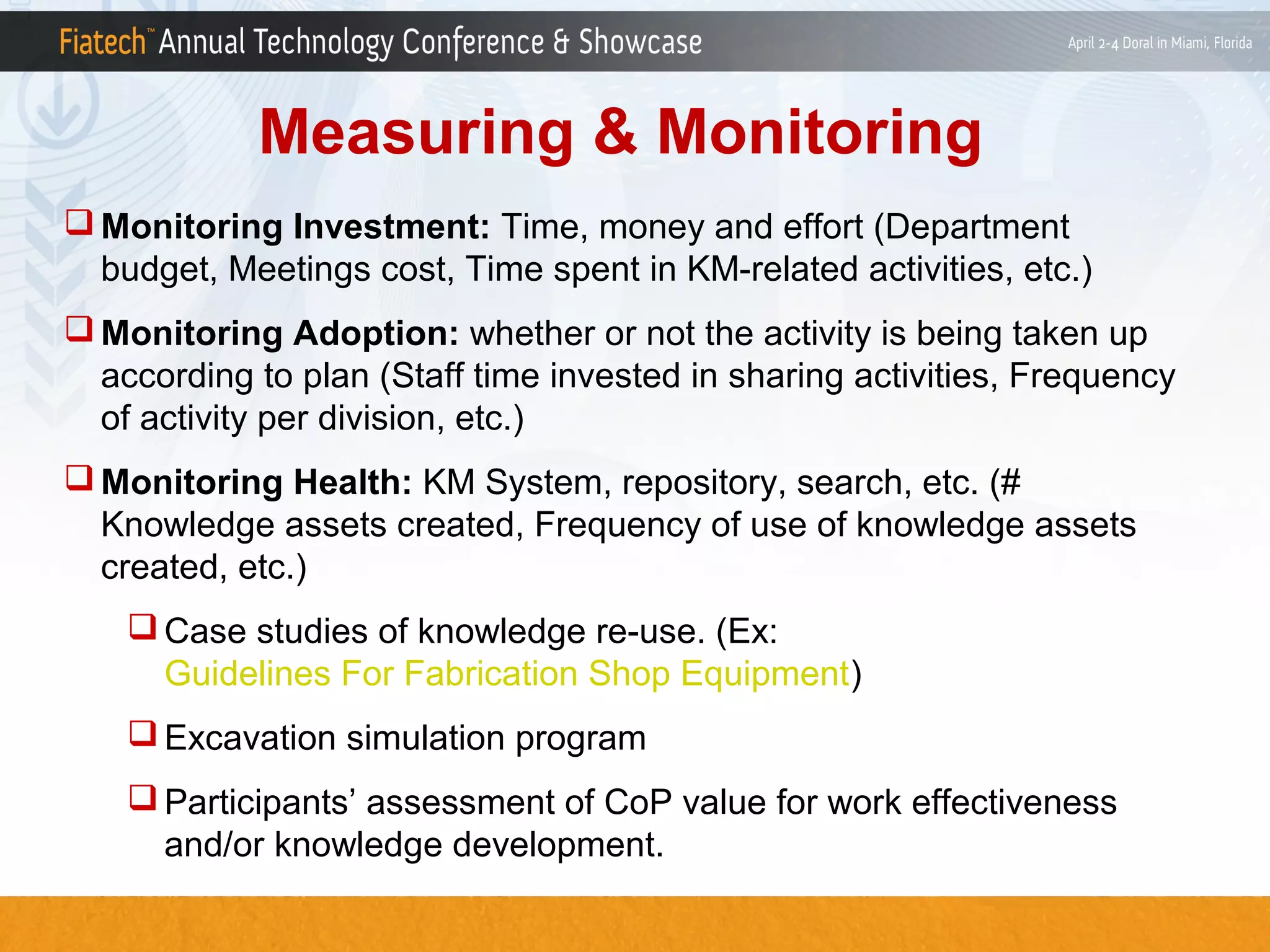 Measuring & Monitoring
 Monitoring Investment: Time, money and effort (Department
budget, Meetings cost, Time spent in KM-related activities, etc.)
 Monitoring Adoption: whether or not the activity is being taken up
according to plan (Staff time invested in sharing activities, Frequency
of activity per division, etc.)
 Monitoring Health: KM System, repository, search, etc. (#
Knowledge assets created, Frequency of use of knowledge assets
created, etc.)
 Case studies of knowledge re-use. (Ex:
Guidelines For Fabrication Shop Equipment)
 Excavation simulation program
 Participants’ assessment of CoP value for work effectiveness
and/or knowledge development.

 