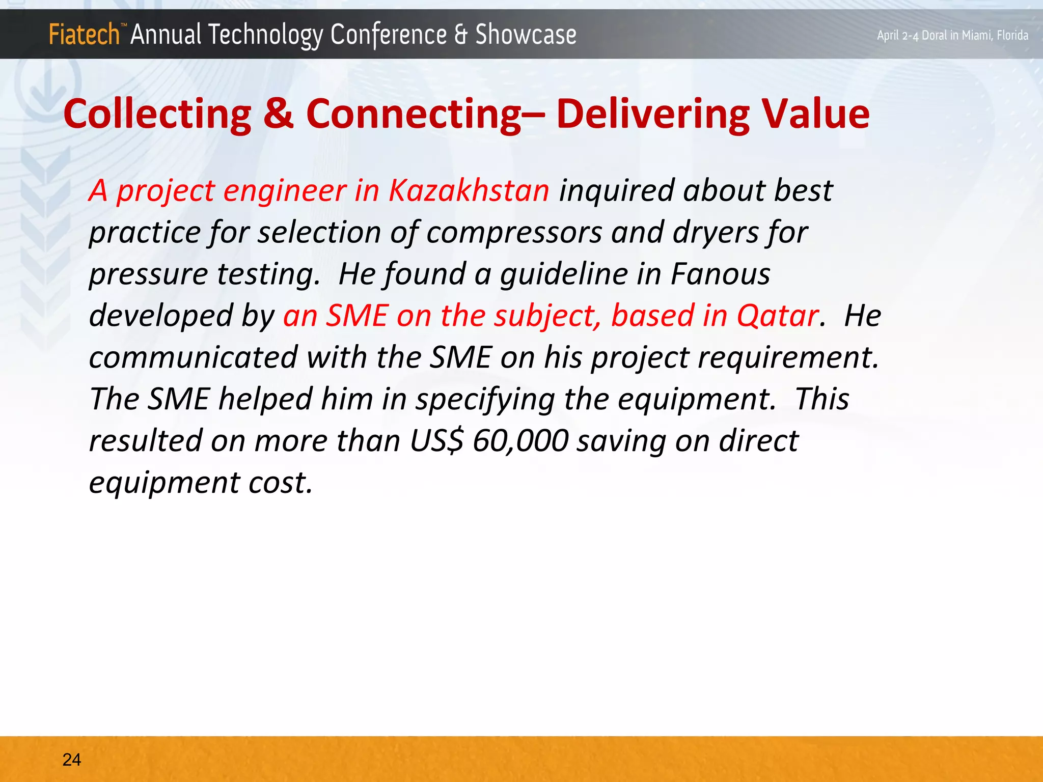 Collecting & Connecting– Delivering Value
A project engineer in Kazakhstan inquired about best
practice for selection of compressors and dryers for
pressure testing. He found a guideline in Fanous
developed by an SME on the subject, based in Qatar. He
communicated with the SME on his project requirement.
The SME helped him in specifying the equipment. This
resulted on more than US$ 60,000 saving on direct
equipment cost.

24

 