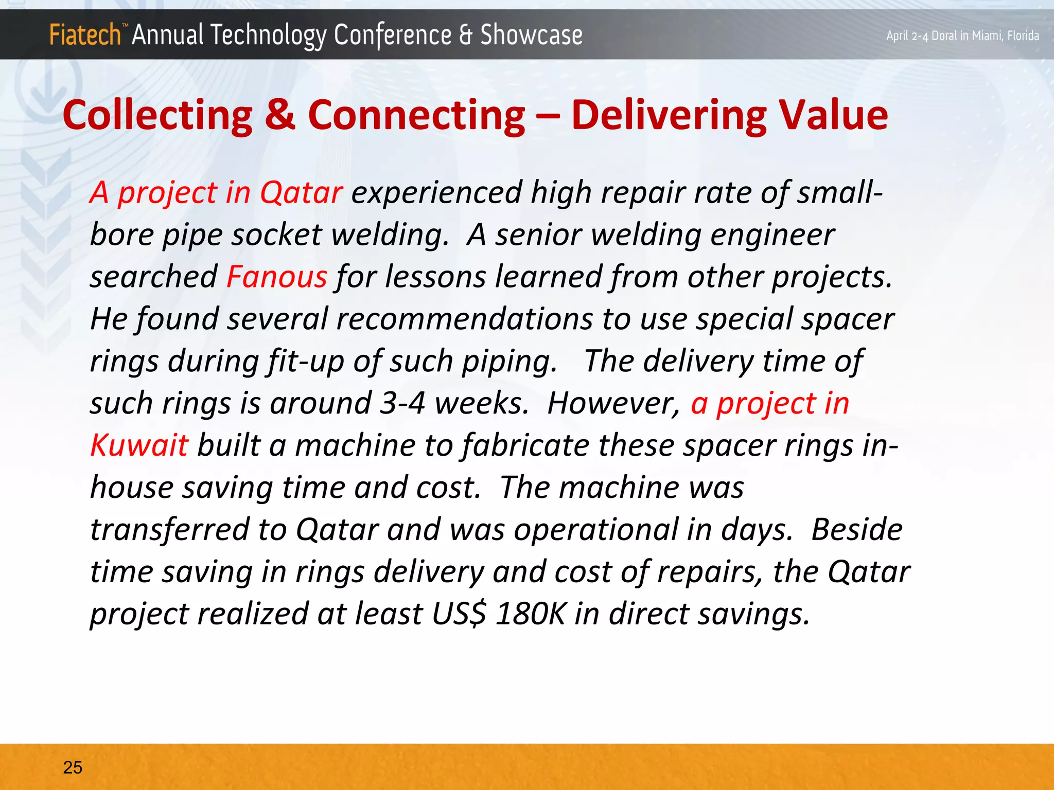 Collecting & Connecting – Delivering Value
A project in Qatar experienced high repair rate of smallbore pipe socket welding. A senior welding engineer
searched Fanous for lessons learned from other projects.
He found several recommendations to use special spacer
rings during fit-up of such piping. The delivery time of
such rings is around 3-4 weeks. However, a project in
Kuwait built a machine to fabricate these spacer rings inhouse saving time and cost. The machine was
transferred to Qatar and was operational in days. Beside
time saving in rings delivery and cost of repairs, the Qatar
project realized at least US$ 180K in direct savings.

25

 