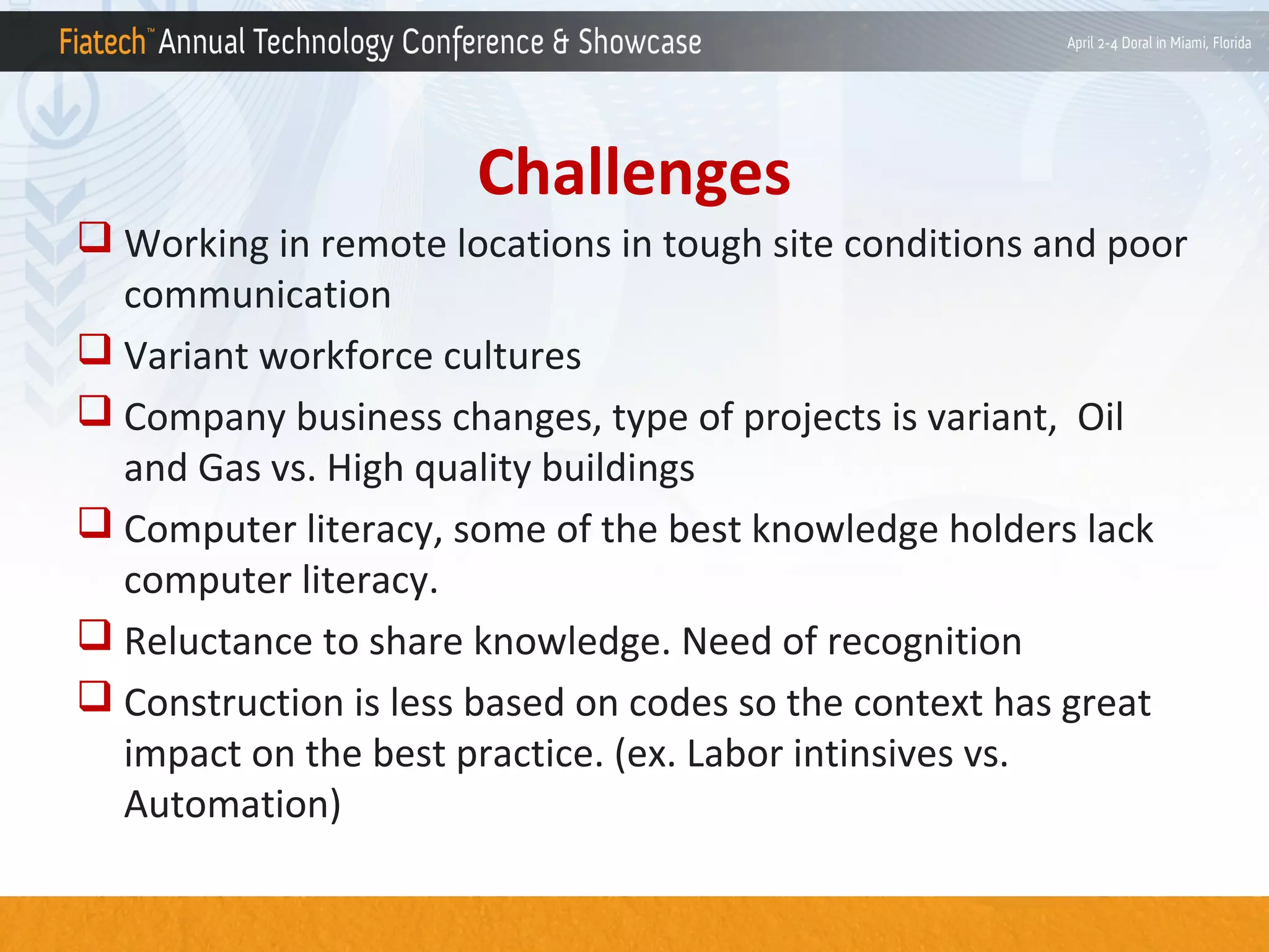 Challenges
 Working in remote locations in tough site conditions and poor
communication
 Variant workforce cultures
 Company business changes, type of projects is variant, Oil
and Gas vs. High quality buildings
 Computer literacy, some of the best knowledge holders lack
computer literacy.
 Reluctance to share knowledge. Need of recognition
 Construction is less based on codes so the context has great
impact on the best practice. (ex. Labor intinsives vs.
Automation)

 