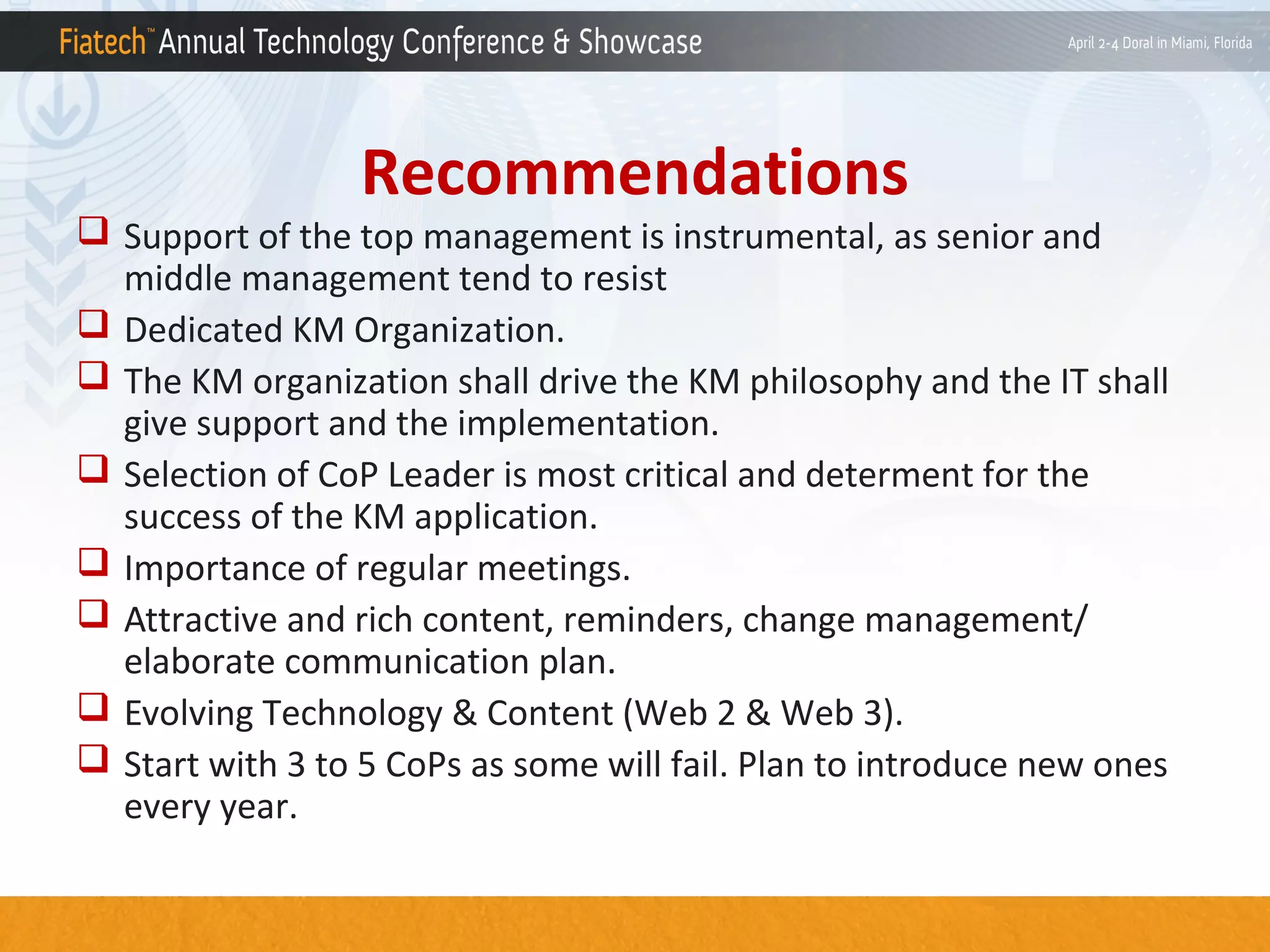 Recommendations

 Support of the top management is instrumental, as senior and
middle management tend to resist
 Dedicated KM Organization.
 The KM organization shall drive the KM philosophy and the IT shall
give support and the implementation.
 Selection of CoP Leader is most critical and determent for the
success of the KM application.
 Importance of regular meetings.
 Attractive and rich content, reminders, change management/
elaborate communication plan.
 Evolving Technology & Content (Web 2 & Web 3).
 Start with 3 to 5 CoPs as some will fail. Plan to introduce new ones
every year.

 