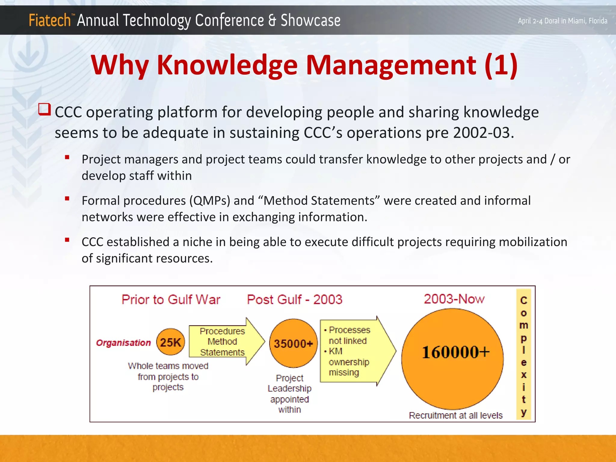 Why Knowledge Management (1)
 CCC operating platform for developing people and sharing knowledge
seems to be adequate in sustaining CCC’s operations pre 2002-03.
 Project managers and project teams could transfer knowledge to other projects and / or
develop staff within
 Formal procedures (QMPs) and “Method Statements” were created and informal
networks were effective in exchanging information.
 CCC established a niche in being able to execute difficult projects requiring mobilization
of significant resources.

 