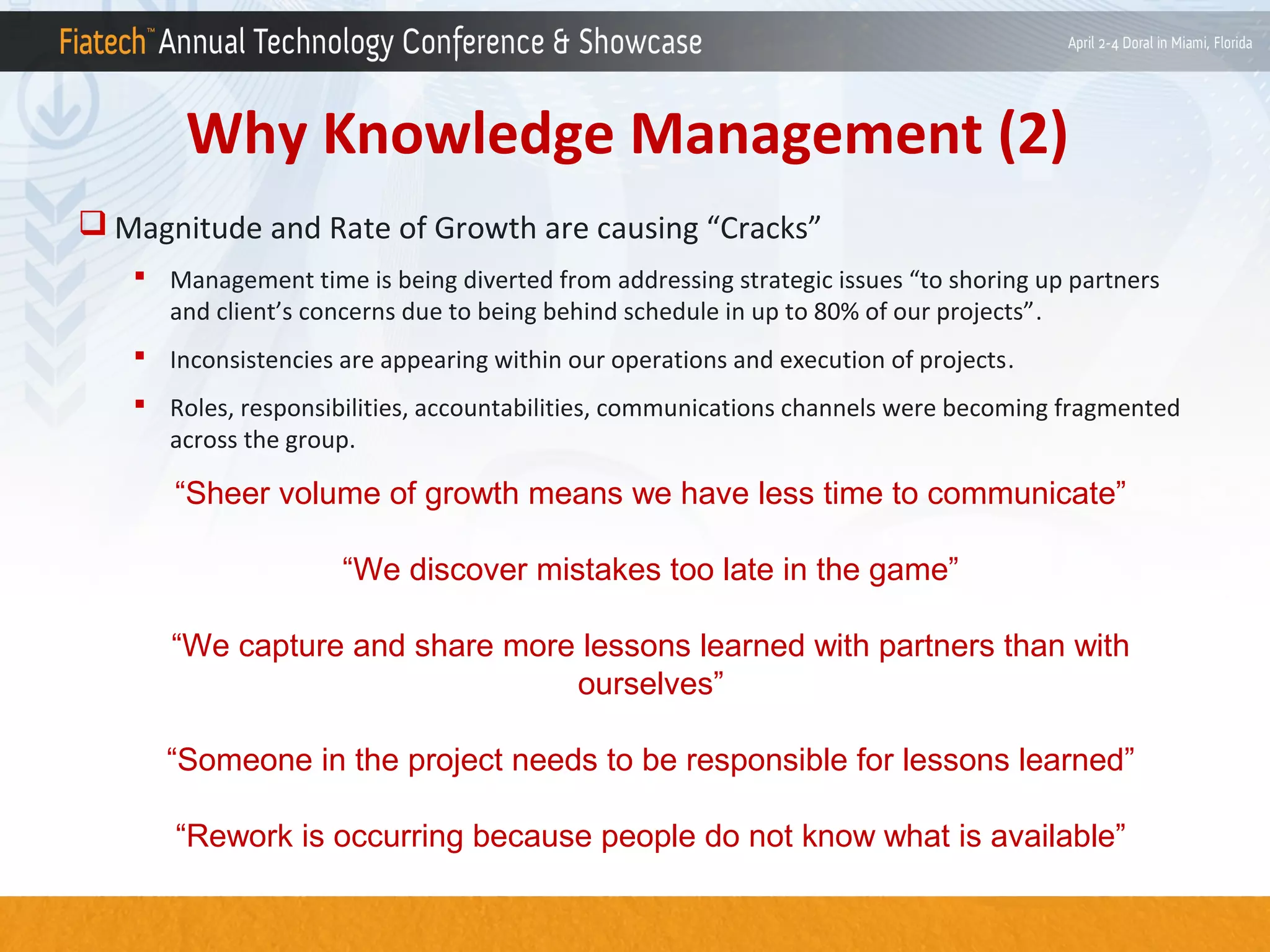 Why Knowledge Management (2)
 Magnitude and Rate of Growth are causing “Cracks”
 Management time is being diverted from addressing strategic issues “to shoring up partners
and client’s concerns due to being behind schedule in up to 80% of our projects”.
 Inconsistencies are appearing within our operations and execution of projects.
 Roles, responsibilities, accountabilities, communications channels were becoming fragmented
across the group.

“Sheer volume of growth means we have less time to communicate”
“We discover mistakes too late in the game”
“We capture and share more lessons learned with partners than with
ourselves”
“Someone in the project needs to be responsible for lessons learned”
“Rework is occurring because people do not know what is available”

 