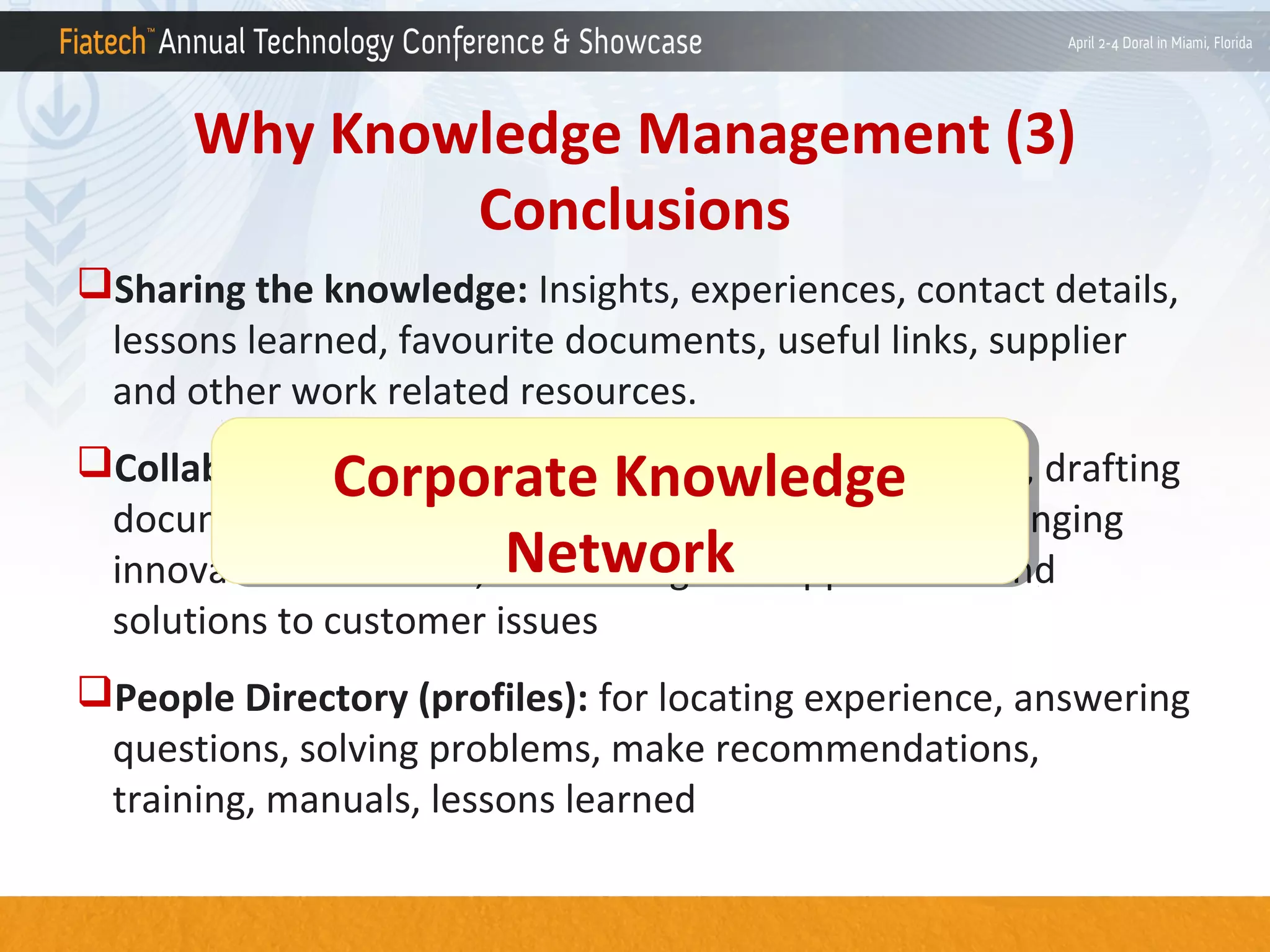 Why Knowledge Management (3)
Conclusions
Sharing the knowledge: Insights, experiences, contact details,
lessons learned, favourite documents, useful links, supplier
and other work related resources.
Collaboration platform: On bridging knowledge gaps, drafting
Corporate Knowledge
Corporate Knowledge
documents, developing new areas of practices, on bringing
Network
Network
innovation to market, on defining new approaches and
solutions to customer issues
People Directory (profiles): for locating experience, answering
questions, solving problems, make recommendations,
training, manuals, lessons learned

 