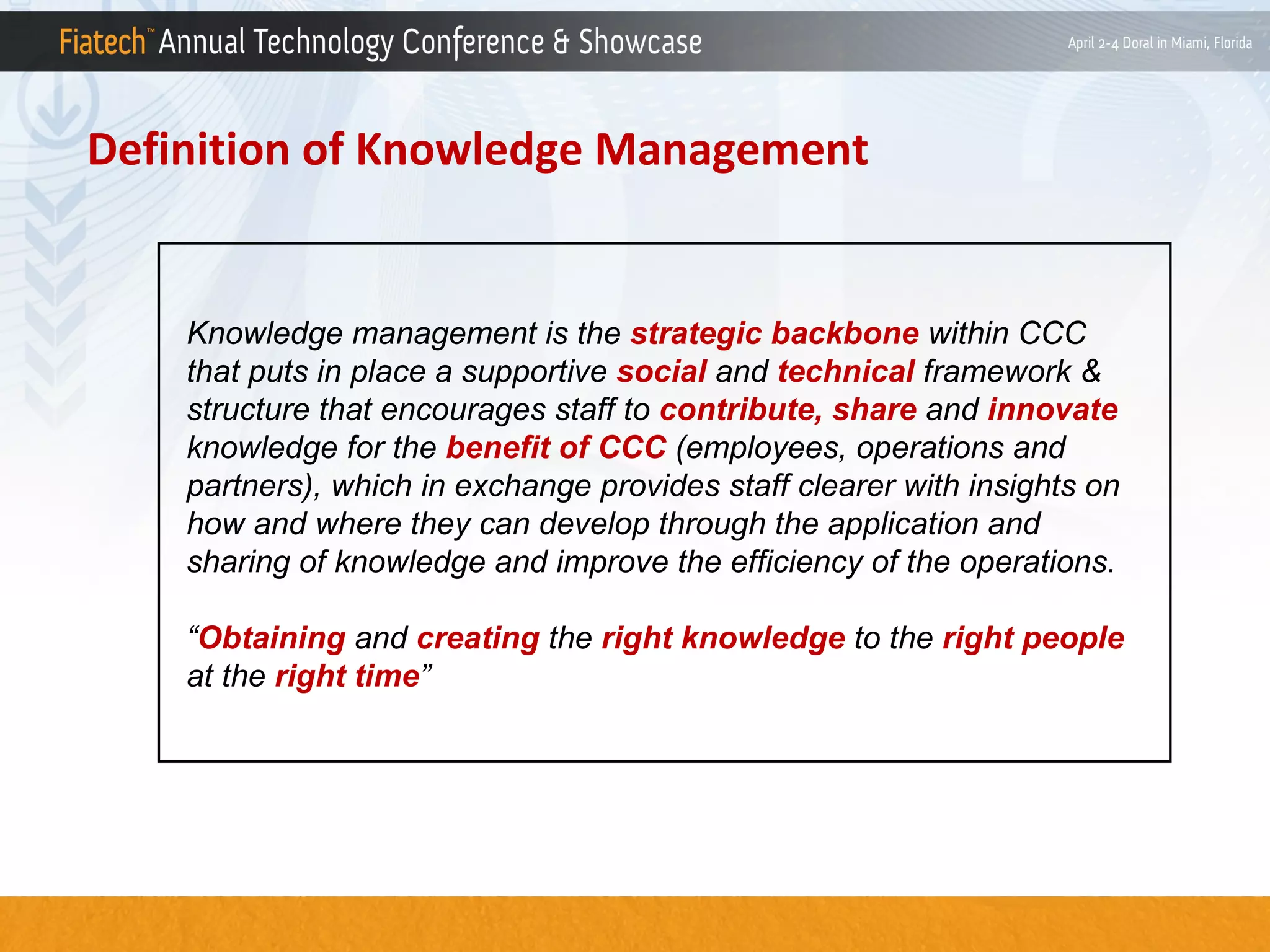Definition of Knowledge Management

Knowledge management is the strategic backbone within CCC
that puts in place a supportive social and technical framework &
structure that encourages staff to contribute, share and innovate
knowledge for the benefit of CCC (employees, operations and
partners), which in exchange provides staff clearer with insights on
how and where they can develop through the application and
sharing of knowledge and improve the efficiency of the operations.
“Obtaining and creating the right knowledge to the right people
at the right time”

 