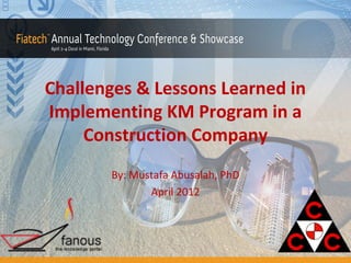 Challenges & Lessons Learned in
Implementing KM Program in a
Construction Company
By: Mustafa Abusalah, PhD
April 2012

 