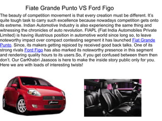 Fiate Grande Punto VS Ford Figo
The beauty of competition movement is that every creation must be different. It’s
quite tough task to carry such excellence because nowadays competition gets onto
its extreme. Indian Automotive Industry is also experiencing the same thing and
witnessing the chronicles of auto revolution. FIAPL (Fiat India Automobiles Private
Limited) is having illustrious position in automotive world since long so, to leave
noteworthy impact over compact contesting segment it has launched Fiat Grande
Punto. Since, its makers getting rejoiced by received good back talks. One of its
strong rivals Ford Figo has also marked its noteworthy presence in this segment
and rendering quality hours to its users.So, if you get confused between them then
don’t. Our CarKhabri Jaasoos is here to make the inside story public only for you.
Here we are with loads of interesting twists!
 