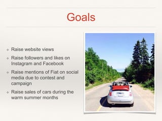 Goals
❖ Raise website views
❖ Raise followers and likes on
Instagram and Facebook
❖ Raise mentions of Fiat on social
media due to contest and
campaign
❖ Raise sales of cars during the
warm summer months
 