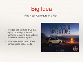 Big Idea
❖ This tag line will help drive the
digital campaign across all
platforms including their website,
Facebook, and Instagram
❖ “Find Your Adventure” picture
contest using social media
Find Your Adventure in a Fiat
 
