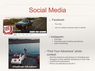 Social Media
❖ Facebook:
❖ Post daily
❖ Use it to retarget customers back to website
❖ “Find Your Adventure” photo
contest:
❖ Get Fiat owners to post pictures on Facebook and
Instagram of their greatest adventures in their Fiats
❖ Use #FindYourAdventure
❖ Prize is an adventurous trip for 2
❖ Instagram:
❖ Post daily
❖ Promoted posts including carousel ads
❖ Native Advertising
 