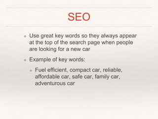SEO
❖ Use great key words so they always appear
at the top of the search page when people
are looking for a new car
❖ Example of key words:
❖ Fuel efficient, compact car, reliable,
affordable car, safe car, family car,
adventurous car
 