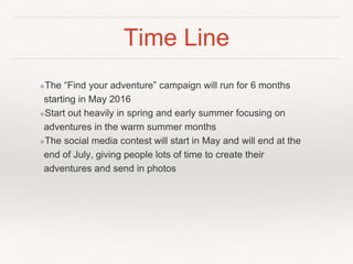 Time Line
❖The “Find your adventure” campaign will run for 6 months
starting in May 2016
❖Start out heavily in spring and early summer focusing on
adventures in the warm summer months
❖The social media contest will start in May and will end at the
end of July, giving people lots of time to create their
adventures and send in photos
 