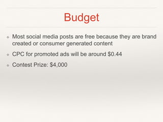Budget
❖ Most social media posts are free because they are brand
created or consumer generated content
❖ CPC for promoted ads will be around $0.44
❖ Contest Prize: $4,000
 