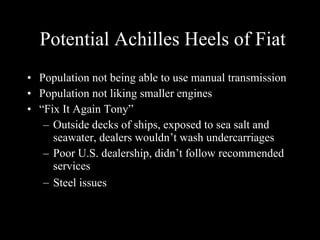 Potential Achilles Heels of Fiat Population not being able to use manual transmission Population not liking smaller engines “ Fix It Again Tony” Outside decks of ships, exposed to sea salt and seawater, dealers wouldn’t wash undercarriages Poor U.S. dealership, didn’t follow recommended services Steel issues