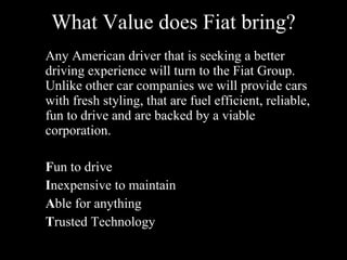 What Value does Fiat bring? Any American driver that is seeking a better driving experience will turn to the Fiat Group. Unlike other car companies we will provide cars with fresh styling, that are fuel efficient, reliable, fun to drive and are backed by a viable corporation. F un to drive I nexpensive to maintain A ble for anything T rusted Technology
