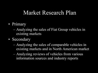 Market Research Plan Primary Analyzing the sales of Fiat Group vehicles in existing markets Secondary Analyzing the sales of comparable vehicles in existing markets and in North American market Analyzing reviews of vehicles from various information sources and industry reports