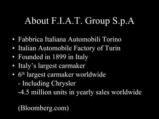 About F.I.A.T. Group S.p.A Fabbrica Italiana Automobili Torino Italian Automobile Factory of Turin Founded in 1899 in Italy Italy’s largest carmaker 6 th largest carmaker worldwide - Including Chrysler -4.5 million units in yearly sales worldwide (Bloomberg.com)