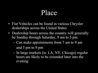 Place Fiat Vehicles can be found in various Chrysler dealerships across the United States. Dealership hours across the country will generally be Sunday through Saturday, 9 am to 5 pm. Can make appointments from 7 am to 9 am and 5 pm to 9 pm In large markets (ie. LA, NY, Chicago) regular hours are likely to be extended later into the evening