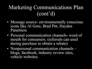 Marketing Communications Plan (cont’d) Message source- environmentally conscious icons like Al Gore, Brad Pitt, Hayden Panettiere Personal communication channels- word of mouth for consumers. (referrals can used during purchase to obtain a rebate) Nonpersonal communication channels – blogs, facebook, industry review sites, vehicle websites. style”