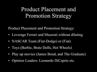 Product Placement and Promotion Strategy Product Placement and Promotion Strategy: Leverage Ferrari and Maserati without diluting NASCAR Team (Fiat-Dodge) or (Fiat) Toys (Barbie, Bratz Dolls, Hot Wheels) Play up movies (James Bond, and The Graduate) Opinion Leaders: Leonardo DiCaprio etc.