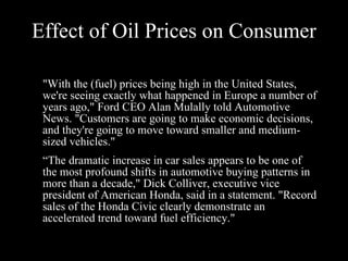 Effect of Oil Prices on Consumer "With the (fuel) prices being high in the United States, we're seeing exactly what happened in Europe a number of years ago," Ford CEO Alan Mulally told Automotive News. "Customers are going to make economic decisions, and they're going to move toward smaller and medium-sized vehicles." “ “ The dramatic increase in car sales appears to be one of the most profound shifts in automotive buying patterns in more than a decade," Dick Colliver, executive vice president of American Honda, said in a statement. "Record sales of the Honda Civic clearly demonstrate an accelerated trend toward fuel efficiency."