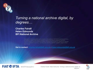 Turning a national archive digital, by
degrees…
Charles Fairall
Helen Edmunds
BFI National Archive
Copyright © of this presentation is the property of the author(s). FIAT/IFTA is granted permission
to reproduce copies of this work for purposes relevant to the above conference and future
communication by FIAT/IFTA without limitation, provided that the author(s), source and copyright
notice are included in each copy. For other uses, including extended quotation, please contact
the author(s).

Get in contact: charles.fairall@bfi.org.uk ; helen.edmunds@bfi.org.uk

#FIATIFTADubai2013

Charles Fairall, Helen Edmunds: Turning a national archive digital, by
degrees…

 