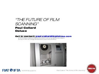 “THE FUTURE OF FILM
SCANNING”
Paul Collard
Deluxe

Copyright © of this presentation is the property of the author(s). FIAT/IFTA is granted permission to

Get in copies of this work for purposes relevant to the above conference and future communication
reproduce contact: paul.collard@bydeluxe.com
by FIAT/IFTA without limitation, provided that the author(s), source and copyright notice are included in
each copy. For other uses, including extended quotation, please contact the author(s).

#FIATIFTADubai2013

Paul Collard: “The Future of Film Scanning”

 