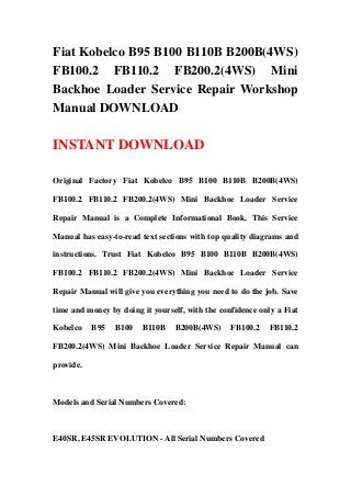 Fiat Kobelco B95 B100 B110B B200B(4WS)
FB100.2 FB110.2 FB200.2(4WS) Mini
Backhoe Loader Service Repair Workshop
Manual DOWNLOAD
INSTANT DOWNLOAD
Original Factory Fiat Kobelco B95 B100 B110B B200B(4WS)
FB100.2 FB110.2 FB200.2(4WS) Mini Backhoe Loader Service
Repair Manual is a Complete Informational Book. This Service
Manual has easy-to-read text sections with top quality diagrams and
instructions. Trust Fiat Kobelco B95 B100 B110B B200B(4WS)
FB100.2 FB110.2 FB200.2(4WS) Mini Backhoe Loader Service
Repair Manual will give you everything you need to do the job. Save
time and money by doing it yourself, with the confidence only a Fiat
Kobelco B95 B100 B110B B200B(4WS) FB100.2 FB110.2
FB200.2(4WS) Mini Backhoe Loader Service Repair Manual can
provide.
Models and Serial Numbers Covered:
E40SR, E45SR EVOLUTION - All Serial Numbers Covered
 