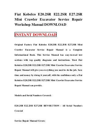 Fiat Kobelco E20.2SR E22.2SR E27.2SR
Mini Crawler Excavator Service Repair
Workshop Manual DOWNLOAD

INSTANT DOWNLOAD

Original Factory Fiat Kobelco E20.2SR E22.2SR E27.2SR Mini

Crawler Excavator     Service   Repair Manual      is   a   Complete

Informational Book. This Service Manual has easy-to-read text

sections with top quality diagrams and instructions. Trust Fiat

Kobelco E20.2SR E22.2SR E27.2SR Mini Crawler Excavator Service

Repair Manual will give you everything you need to do the job. Save

time and money by doing it yourself, with the confidence only a Fiat

Kobelco E20.2SR E22.2SR E27.2SR Mini Crawler Excavator Service

Repair Manual can provide.



Models and Serial Numbers Covered:



E20.2SR E22.2SR E27.2SR REVOLUTION - All Serial Numbers

Covered



Service Repair Manual Covers:
 
