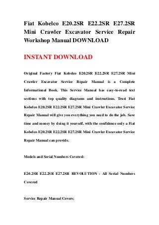 Fiat Kobelco E20.2SR E22.2SR E27.2SR
Mini Crawler Excavator Service Repair
Workshop Manual DOWNLOAD
INSTANT DOWNLOAD
Original Factory Fiat Kobelco E20.2SR E22.2SR E27.2SR Mini
Crawler Excavator Service Repair Manual is a Complete
Informational Book. This Service Manual has easy-to-read text
sections with top quality diagrams and instructions. Trust Fiat
Kobelco E20.2SR E22.2SR E27.2SR Mini Crawler Excavator Service
Repair Manual will give you everything you need to do the job. Save
time and money by doing it yourself, with the confidence only a Fiat
Kobelco E20.2SR E22.2SR E27.2SR Mini Crawler Excavator Service
Repair Manual can provide.
Models and Serial Numbers Covered:
E20.2SR E22.2SR E27.2SR REVOLUTION - All Serial Numbers
Covered
Service Repair Manual Covers:
 