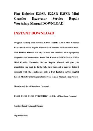 Fiat Kobelco E20SR E22SR E25SR Mini
Crawler    Excavator Service  Repair
Workshop Manual DOWNLOAD

INSTANT DOWNLOAD

Original Factory Fiat Kobelco E20SR E22SR E25SR Mini Crawler

Excavator Service Repair Manual is a Complete Informational Book.

This Service Manual has easy-to-read text sections with top quality

diagrams and instructions. Trust Fiat Kobelco E20SR E22SR E25SR

Mini Crawler Excavator Service Repair Manual will give you

everything you need to do the job. Save time and money by doing it

yourself, with the confidence only a Fiat Kobelco E20SR E22SR

E25SR Mini Crawler Excavator Service Repair Manual can provide.



Models and Serial Numbers Covered:



E20SR E22SR E25SR EVOLUTION - All Serial Numbers Covered



Service Repair Manual Covers:



*Specifications
 