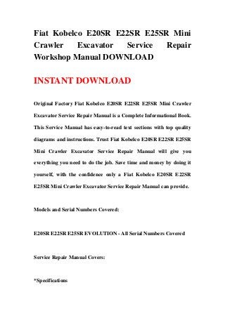 Fiat Kobelco E20SR E22SR E25SR Mini
Crawler Excavator Service Repair
Workshop Manual DOWNLOAD
INSTANT DOWNLOAD
Original Factory Fiat Kobelco E20SR E22SR E25SR Mini Crawler
Excavator Service Repair Manual is a Complete Informational Book.
This Service Manual has easy-to-read text sections with top quality
diagrams and instructions. Trust Fiat Kobelco E20SR E22SR E25SR
Mini Crawler Excavator Service Repair Manual will give you
everything you need to do the job. Save time and money by doing it
yourself, with the confidence only a Fiat Kobelco E20SR E22SR
E25SR Mini Crawler Excavator Service Repair Manual can provide.
Models and Serial Numbers Covered:
E20SR E22SR E25SR EVOLUTION - All Serial Numbers Covered
Service Repair Manual Covers:
*Specifications
 