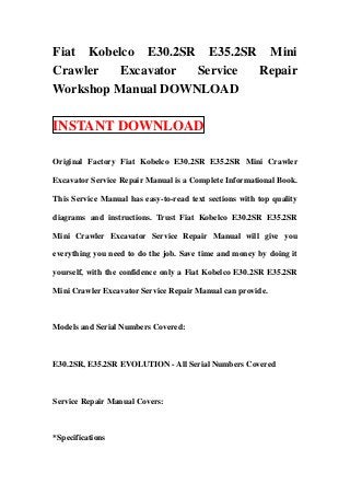 Fiat Kobelco E30.2SR E35.2SR Mini
Crawler   Excavator Service Repair
Workshop Manual DOWNLOAD

INSTANT DOWNLOAD

Original Factory Fiat Kobelco E30.2SR E35.2SR Mini Crawler

Excavator Service Repair Manual is a Complete Informational Book.

This Service Manual has easy-to-read text sections with top quality

diagrams and instructions. Trust Fiat Kobelco E30.2SR E35.2SR

Mini Crawler Excavator Service Repair Manual will give you

everything you need to do the job. Save time and money by doing it

yourself, with the confidence only a Fiat Kobelco E30.2SR E35.2SR

Mini Crawler Excavator Service Repair Manual can provide.



Models and Serial Numbers Covered:



E30.2SR, E35.2SR EVOLUTION - All Serial Numbers Covered



Service Repair Manual Covers:



*Specifications
 