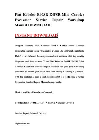 Fiat Kobelco E40SR E45SR Mini Crawler
Excavator Service Repair Workshop
Manual DOWNLOAD

INSTANT DOWNLOAD

Original Factory Fiat Kobelco E40SR E45SR Mini Crawler

Excavator Service Repair Manual is a Complete Informational Book.

This Service Manual has easy-to-read text sections with top quality

diagrams and instructions. Trust Fiat Kobelco E40SR E45SR Mini

Crawler Excavator Service Repair Manual will give you everything

you need to do the job. Save time and money by doing it yourself,

with the confidence only a Fiat Kobelco E40SR E45SR Mini Crawler

Excavator Service Repair Manual can provide.



Models and Serial Numbers Covered:



E40SR E45SR EVOLUTION - All Serial Numbers Covered



Service Repair Manual Covers:



*Specifications
 