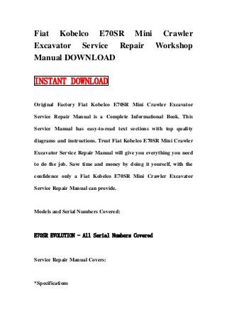 Fiat Kobelco E70SR Mini Crawler
Excavator Service Repair Workshop
Manual DOWNLOAD

INSTANT DOWNLOAD

Original Factory Fiat Kobelco E70SR Mini Crawler Excavator

Service Repair Manual is a Complete Informational Book. This

Service Manual has easy-to-read text sections with top quality

diagrams and instructions. Trust Fiat Kobelco E70SR Mini Crawler

Excavator Service Repair Manual will give you everything you need

to do the job. Save time and money by doing it yourself, with the

confidence only a Fiat Kobelco E70SR Mini Crawler Excavator

Service Repair Manual can provide.



Models and Serial Numbers Covered:



E70SR EVOLUTION - All Serial Numbers Covered



Service Repair Manual Covers:



*Specifications
 