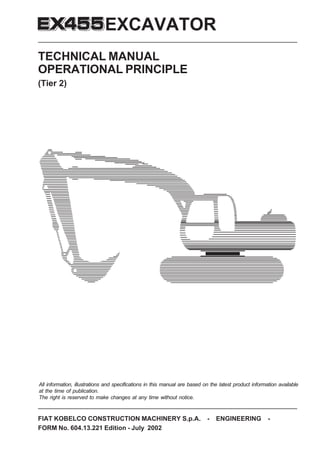 FIAT KOBELCO CONSTRUCTION MACHINERY S.p.A. - ENGINEERING -
FORM No. 604.13.221 Edition - July 2002
EXCAVATOR
TECHNICAL MANUAL
OPERATIONAL PRINCIPLE
(Tier 2)
All information, illustrations and specifications in this manual are based on the latest product information available
at the time of publication.
The right is reserved to make changes at any time without notice.
 