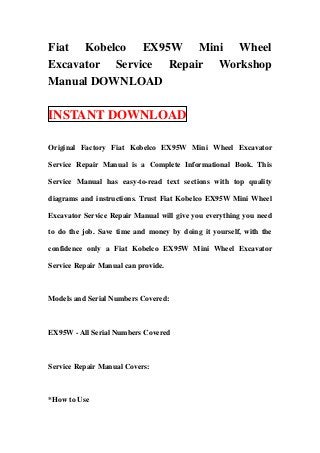 Fiat Kobelco EX95W Mini Wheel
Excavator Service Repair Workshop
Manual DOWNLOAD

INSTANT DOWNLOAD

Original Factory Fiat Kobelco EX95W Mini Wheel Excavator

Service Repair Manual is a Complete Informational Book. This

Service Manual has easy-to-read text sections with top quality

diagrams and instructions. Trust Fiat Kobelco EX95W Mini Wheel

Excavator Service Repair Manual will give you everything you need

to do the job. Save time and money by doing it yourself, with the

confidence only a Fiat Kobelco EX95W Mini Wheel Excavator

Service Repair Manual can provide.



Models and Serial Numbers Covered:



EX95W - All Serial Numbers Covered



Service Repair Manual Covers:



*How to Use
 