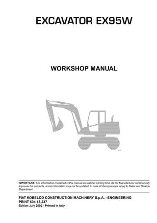 IN-1
INTRODUCTION
2040260413237
WORKSHOP MANUAL
IMPORTANT: The information contained in this manual are valid at printing time. As the Manufacturer continuously
improves his products, some information may not be updated. In case of discrepancies, apply to Sales and Service
Department.
FIAT KOBELCO CONSTRUCTION MACHINERY S.p.A. - ENGINEERING
PRINT 604.13.237
Edition July 2002 - Printed in Italy
F7751
EXCAVATOR EX95W
 