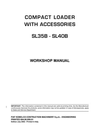 11802
IMPORTANT: The information contained in this manual are valid at printing time. As the Manufacturer
continuously improves his products, some information may not be updated. In case of discrepancies, apply
to Sales and Service Department.
COMPACT LOADER
WITH ACCESSORIES
SL35B - SL40B
WORKSHOP MANUAL
FIAT KOBELCO CONTRUCTION MACHINERY S.p.A. - ENGINEERING
PRINTED 604.06.899.01
Edition July 2002 - Printed in Italy
 