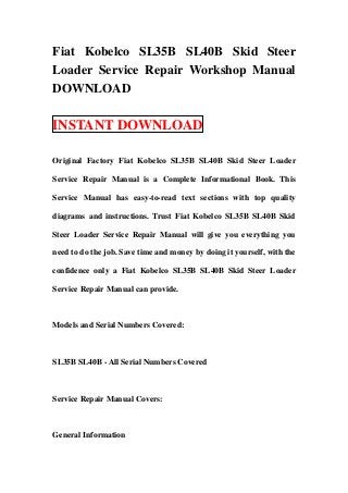 Fiat Kobelco SL35B SL40B Skid Steer
Loader Service Repair Workshop Manual
DOWNLOAD

INSTANT DOWNLOAD

Original Factory Fiat Kobelco SL35B SL40B Skid Steer Loader

Service Repair Manual is a Complete Informational Book. This

Service Manual has easy-to-read text sections with top quality

diagrams and instructions. Trust Fiat Kobelco SL35B SL40B Skid

Steer Loader Service Repair Manual will give you everything you

need to do the job. Save time and money by doing it yourself, with the

confidence only a Fiat Kobelco SL35B SL40B Skid Steer Loader

Service Repair Manual can provide.



Models and Serial Numbers Covered:



SL35B SL40B - All Serial Numbers Covered



Service Repair Manual Covers:



General Information
 